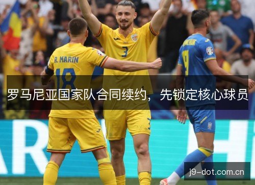 罗马尼亚国家队合同续约,先锁定核心球员 罗马尼亚国家队合同续约,先锁定核心球员