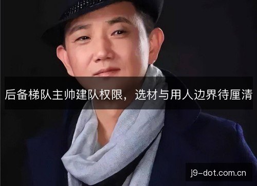 后备梯队主帅建队权限，选材与用人边界待厘清